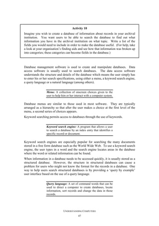 Activity 10
Imagine you wish to create a database of information about records in your archival
institution. You want users to be able to search the database to find out what
information you have in the archival institution on what topic. Write a list of the
fields you would need to include in order to make the database useful. (For help, take
a look at your organisation’s finding aids and see how that information was broken up
into categories; these categories can become fields in the database.)

Database management software is used to create and manipulate databases. Data
access software is usually used to search databases. The data access software
understands the structure and details of the database which means the user simply has
to enter his or her search specifications, using either a menu, a keyword search engine,
a query language or a natural language (among others).
Menu: A collection of onscreen choices given to the
user to help him or her interact with a computer system.

Database menus are similar to those used in most software. They are typically
arranged as a hierarchy so that after the user makes a choice at the first level of the
menu, a second series of choices appears.
Keyword searching permits access to databases through the use of keywords.
Keyword search engine: A program that allows a user
to search a database by an index entry that identifies a
specific record or document.

Keyword search engines are especially popular for searching the many documents
stored in a free form database such as the World Wide Web. To use a keyword search
engine, the user types in a word and the search engine locates areas in the database
where the word or related information can be found.
When information in a database needs to be accessed quickly, it is usually stored as a
structured database. However, the structure in structured databases can cause a
problem for users who might not know the format for the records in a database. One
way to help users search structured databases is by providing a ‘query by example’
user interface based on the use of a query language.
Query language: A set of command words that can be
used to direct a computer to create databases, locate
information, sort records and change the data in those
records.

UNDERSTANDING COMPUTERS
47

 