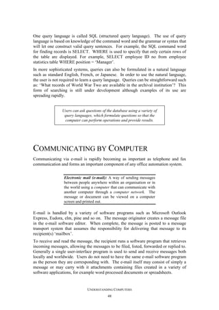 One query language is called SQL (structured query language). The use of query
language is based on knowledge of the command word and the grammar or syntax that
will let one construct valid query sentences. For example, the SQL command word
for finding records is SELECT. WHERE is used to specify that only certain rows of
the table are displayed. For example, SELECT employee ID no from employee
statistics table WHERE position = ‘Manager’.
In more sophisticated systems, queries can also be formulated in a natural language
such as standard English, French, or Japanese. In order to use the natural language,
the user is not required to learn a query language. Queries can be straightforward such
as: ‘What records of World War Two are available in the archival institution’? This
form of searching is still under development although examples of its use are
spreading rapidly.

Users can ask questions of the database using a variety of
query languages, which formulate questions so that the
computer can perform operations and provide results.

COMMUNICATING BY COMPUTER
Communicating via e-mail is rapidly becoming as important as telephone and fax
communication and forms an important component of any office automation system.
Electronic mail (e-mail): A way of sending messages
between people anywhere within an organisation or in
the world using a computer that can communicate with
another computer through a computer network. The
message or document can be viewed on a computer
screen and printed out.

E-mail is handled by a variety of software programs such as Microsoft Outlook
Express, Eudora, elm, pine and so on. The message originator creates a message file
in the e-mail software editor. When complete, the message is posted to a message
transport system that assumes the responsibility for delivering that message to its
recipient(s) ‘mailbox’.
To receive and read the message, the recipient runs a software program that retrieves
incoming messages, allowing the messages to be filed, listed, forwarded or replied to.
Generally a single user-interface program is used to send and receive messages both
locally and worldwide. Users do not need to have the same e-mail software program
as the person they are corresponding with. The e-mail itself may consist of simply a
message or may carry with it attachments containing files created in a variety of
software applications, for example word processed documents or spreadsheets.

UNDERSTANDING COMPUTERS
48

 