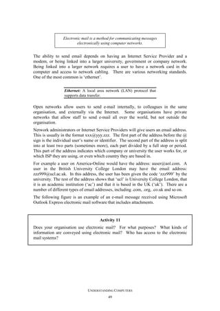 Electronic mail is a method for communicating messages
electronically using computer networks.

The ability to send email depends on having an Internet Service Provider and a
modem, or being linked into a larger university, government or company network.
Being linked into a larger network requires a user to have a network card in the
computer and access to network cabling. There are various networking standards.
One of the most common is ‘ethernet’.
Ethernet: A local area network (LAN) protocol that
supports data transfer.

Open networks allow users to send e-mail internally, to colleagues in the same
organisation, and externally via the Internet. Some organisations have private
networks that allow staff to send e-mail all over the world, but not outside the
organisation.
Network administrators or Internet Service Providers will give users an email address.
This is usually in the format xxx@yyy.zzz. The first part of the address before the @
sign is the individual user’s name or identifier. The second part of the address is split
into at least two parts (sometimes more), each part divided by a full stop or period.
This part of the address indicates which company or university the user works for, or
which ISP they are using, or even which country they are based in.
For example a user on America-Online would have the address: auser@aol.com. A
user in the British University College London may have the email address:
zzz999@ucl.ac.uk. In this address, the user has been given the code ‘zzz999’ by the
university. The rest of the address shows that ‘ucl’ is University College London, that
it is an academic institution (‘ac’) and that it is based in the UK (‘uk’). There are a
number of different types of email addresses, including .com, .org, .co.uk and so on.
The following figure is an example of an e-mail message received using Microsoft
Outlook Express electronic mail software that includes attachments.

Activity 11
Does your organisation use electronic mail? For what purposes? What kinds of
information are conveyed using electronic mail? Who has access to the electronic
mail systems?

UNDERSTANDING COMPUTERS
49

 
