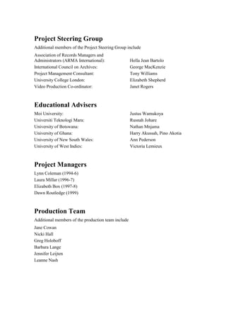 Project Steering Group
Additional members of the Project Steering Group include
Association of Records Managers and
Administrators (ARMA International):
International Council on Archives:
Project Management Consultant:
University College London:
Video Production Co-ordinator:

Hella Jean Bartolo
George MacKenzie
Tony Williams
Elizabeth Shepherd
Janet Rogers

Educational Advisers
Moi University:
Universiti Teknologi Mara:
University of Botswana:
University of Ghana:
University of New South Wales:
University of West Indies:

Project Managers
Lynn Coleman (1994-6)
Laura Millar (1996-7)
Elizabeth Box (1997-8)
Dawn Routledge (1999)

Production Team
Additional members of the production team include
Jane Cowan
Nicki Hall
Greg Holoboff
Barbara Lange
Jennifer Leijten
Leanne Nash

Justus Wamukoya
Rusnah Johare
Nathan Mnjama
Harry Akussah, Pino Akotia
Ann Pederson
Victoria Lemieux

 