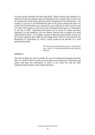 You may not have thought of all these data fields. When working with a database it is
critical to divide each separate piece of information into a unique field, so that it can
be searched and sorted along with other fields containing the same information. For
example, if you put in one field both the name of the person entering the data (15),
and the date the information was entered (14), you would not be able to sort by name
or by date; the computer would not be able to distinguish those pieces of information
in one line or field. Separating them allows you to search for names and dates
separately. In many databases, you can combine searches and so conduct even more
sophisticated research. For example, someone could access this database and ask for
all records beginning after 1940 (4) and ending before 1950 (5) and created by the
Department of Agriculture (3). Such a search would not be possible in a word
processed document.
The issue of automating such systems is discussed in
more detail in Automating Records and Archives
Services.

Activity 11
This activity helps you start to consider the issue of creating and managing electronic
data. It is useful to learn as much as you can about your organisation’s electronic mail
system and keep this information in mind as you study this and the other
computer-related modules in this study programme.

UNDERSTANDING COMPUTERS
54

 