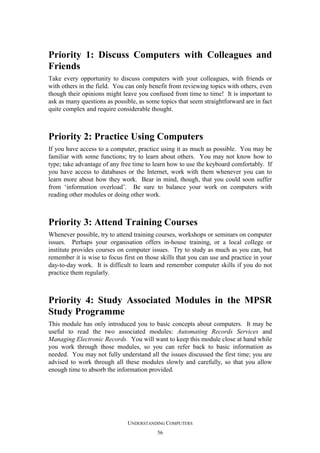 Priority 1: Discuss Computers with Colleagues and
Friends
Take every opportunity to discuss computers with your colleagues, with friends or
with others in the field. You can only benefit from reviewing topics with others, even
though their opinions might leave you confused from time to time! It is important to
ask as many questions as possible, as some topics that seem straightforward are in fact
quite complex and require considerable thought.

Priority 2: Practice Using Computers
If you have access to a computer, practice using it as much as possible. You may be
familiar with some functions; try to learn about others. You may not know how to
type; take advantage of any free time to learn how to use the keyboard comfortably. If
you have access to databases or the Internet, work with them whenever you can to
learn more about how they work. Bear in mind, though, that you could soon suffer
from ‘information overload’. Be sure to balance your work on computers with
reading other modules or doing other work.

Priority 3: Attend Training Courses
Whenever possible, try to attend training courses, workshops or seminars on computer
issues. Perhaps your organisation offers in-house training, or a local college or
institute provides courses on computer issues. Try to study as much as you can, but
remember it is wise to focus first on those skills that you can use and practice in your
day-to-day work. It is difficult to learn and remember computer skills if you do not
practice them regularly.

Priority 4: Study Associated Modules in the MPSR
Study Programme
This module has only introduced you to basic concepts about computers. It may be
useful to read the two associated modules: Automating Records Services and
Managing Electronic Records. You will want to keep this module close at hand while
you work through those modules, so you can refer back to basic information as
needed. You may not fully understand all the issues discussed the first time; you are
advised to work through all these modules slowly and carefully, so that you allow
enough time to absorb the information provided.

UNDERSTANDING COMPUTERS
56

 
