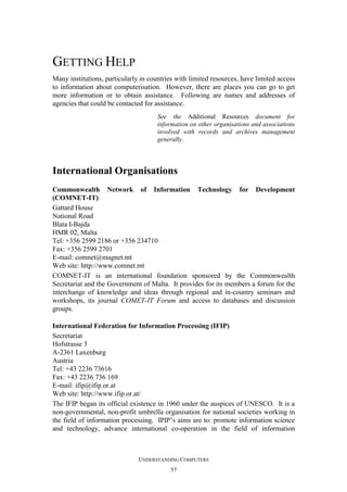 GETTING HELP
Many institutions, particularly in countries with limited resources, have limited access
to information about computerisation. However, there are places you can go to get
more information or to obtain assistance. Following are names and addresses of
agencies that could be contacted for assistance.
See the Additional Resources document for
information on other organisations and associations
involved with records and archives management
generally.

International Organisations
Commonwealth Network of Information Technology for Development
(COMNET-IT)
Gattard House
National Road
Blata I-Bajda
HMR 02, Malta
Tel: +356 2599 2186 or +356 234710
Fax: +356 2599 2701
E-mail: comnet@magnet.mt
Web site: http://www.comnet.mt
COMNET-IT is an international foundation sponsored by the Commonwealth
Secretariat and the Government of Malta. It provides for its members a forum for the
interchange of knowledge and ideas through regional and in-country seminars and
workshops, its journal COMET-IT Forum and access to databases and discussion
groups.
International Federation for Information Processing (IFIP)
Secretariat
Hofstrasse 3
A-2361 Laxenburg
Austria
Tel: +43 2236 73616
Fax: +43 2236 736 169
E-mail: ifip@ifip.or.at
Web site: http://www.ifip.or.at/
The IFIP began its official existence in 1960 under the auspices of UNESCO. It is a
non-governmental, non-profit umbrella organisation for national societies working in
the field of information processing. IPIP’s aims are to: promote information science
and technology, advance international co-operation in the field of information

UNDERSTANDING COMPUTERS
57

 