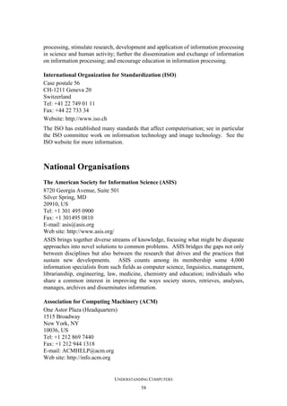 processing, stimulate research, development and application of information processing
in science and human activity; further the dissemination and exchange of information
on information processing; and encourage education in information processing.
International Organization for Standardization (ISO)
Case postale 56
CH-1211 Geneva 20
Switzerland
Tel: +41 22 749 01 11
Fax: +44 22 733 34
Website: http://www.iso.ch
The ISO has established many standards that affect computerisation; see in particular
the ISO committee work on information technology and image technology. See the
ISO website for more information.

National Organisations
The American Society for Information Science (ASIS)
8720 Georgia Avenue, Suite 501
Silver Spring, MD
20910, US
Tel: +1 301 495 0900
Fax: +1 301495 0810
E-mail: asis@asis.org
Web site: http://www.asis.org/
ASIS brings together diverse streams of knowledge, focusing what might be disparate
approaches into novel solutions to common problems. ASIS bridges the gaps not only
between disciplines but also between the research that drives and the practices that
sustain new developments. ASIS counts among its membership some 4,000
information specialists from such fields as computer science, linguistics, management,
librarianship, engineering, law, medicine, chemistry and education; individuals who
share a common interest in improving the ways society stores, retrieves, analyses,
manages, archives and disseminates information.
Association for Computing Machinery (ACM)
One Astor Plaza (Headquarters)
1515 Broadway
New York, NY
10036, US
Tel: +1 212 869 7440
Fax: +1 212 944 1318
E-mail: ACMHELP@acm.org
Web site: http://info.acm.org

UNDERSTANDING COMPUTERS
58

 