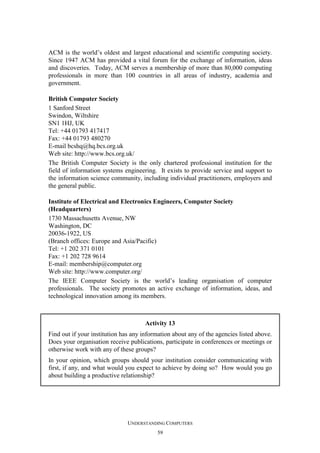 ACM is the world’s oldest and largest educational and scientific computing society.
Since 1947 ACM has provided a vital forum for the exchange of information, ideas
and discoveries. Today, ACM serves a membership of more than 80,000 computing
professionals in more than 100 countries in all areas of industry, academia and
government.
British Computer Society
1 Sanford Street
Swindon, Wiltshire
SN1 1HJ, UK
Tel: +44 01793 417417
Fax: +44 01793 480270
E-mail bcshq@hq.bcs.org.uk
Web site: http://www.bcs.org.uk/
The British Computer Society is the only chartered professional institution for the
field of information systems engineering. It exists to provide service and support to
the information science community, including individual practitioners, employers and
the general public.
Institute of Electrical and Electronics Engineers, Computer Society
(Headquarters)
1730 Massachusetts Avenue, NW
Washington, DC
20036-1922, US
(Branch offices: Europe and Asia/Pacific)
Tel: +1 202 371 0101
Fax: +1 202 728 9614
E-mail: membership@computer.org
Web site: http://www.computer.org/
The IEEE Computer Society is the world’s leading organisation of computer
professionals. The society promotes an active exchange of information, ideas, and
technological innovation among its members.

Activity 13
Find out if your institution has any information about any of the agencies listed above.
Does your organisation receive publications, participate in conferences or meetings or
otherwise work with any of these groups?
In your opinion, which groups should your institution consider communicating with
first, if any, and what would you expect to achieve by doing so? How would you go
about building a productive relationship?

UNDERSTANDING COMPUTERS
59

 