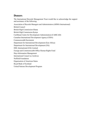 Donors
The International Records Management Trust would like to acknowledge the support
and assistance of the following:
Association of Records Managers and Administrators (ARMA International)
British Council
British High Commission Ghana
British High Commission Kenya
Caribbean Centre for Development Administration (CARICAD)
Canadian International Development Agency (CIDA)
Commonwealth Secretariat
Department for International Development (East Africa)
Department for International Development (UK)
DHL International (UK) Limited
Foreign and Commonwealth Office Human Rights Fund
Hays Information Management
International Council on Archives
Nuffield Foundation
Organisation of American States
Royal Bank of Scotland
United Nations Development Program

 