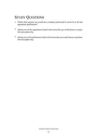 STUDY QUESTIONS
1. Outline three question you would ask a computer professional to ensure he or she had
appropriate qualifications?
2. Indicate two of the organisations listed in this lesson that you would choose to contact
first and explain why.
3. Indicate two of the publications listed in this lesson that you would choose to purchase
first and explain why.

UNDERSTANDING COMPUTERS
62

 