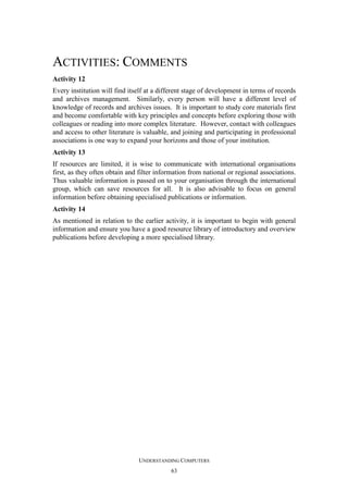 ACTIVITIES: COMMENTS
Activity 12
Every institution will find itself at a different stage of development in terms of records
and archives management. Similarly, every person will have a different level of
knowledge of records and archives issues. It is important to study core materials first
and become comfortable with key principles and concepts before exploring those with
colleagues or reading into more complex literature. However, contact with colleagues
and access to other literature is valuable, and joining and participating in professional
associations is one way to expand your horizons and those of your institution.
Activity 13
If resources are limited, it is wise to communicate with international organisations
first, as they often obtain and filter information from national or regional associations.
Thus valuable information is passed on to your organisation through the international
group, which can save resources for all. It is also advisable to focus on general
information before obtaining specialised publications or information.
Activity 14
As mentioned in relation to the earlier activity, it is important to begin with general
information and ensure you have a good resource library of introductory and overview
publications before developing a more specialised library.

UNDERSTANDING COMPUTERS
63

 