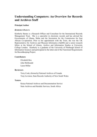 Understanding Computers: An Overview for Records
and Archives Staff
Principal Author
KIMBERLY BARATA
Kimberly Barata is a Research Officer and Consultant for the International Records
Management Trust. She is a specialist in electronic records and has advised the
Governments of Ghana, Malta and the Secretariat for the Commission for East
African Co-operation. Prior to her appointment with the Trust, she was the UK
Representative for Archives and Museum Informatics (A&MI) and a senior research
fellow at the School of Library, Archive and Information Studies at University
College London. Kimberly is a graduate of the University of Pittsburgh School of
Information Sciences and participated in the latter end of the Functional Requirements
for Recordkeeping Project.
Contributors
Elizabeth Box
John McDonald
Laura Millar
Reviewers
Terry Cook, (formerly) National Archives of Canada
Tony Leviston, State Records Authority of New South Wales
Testers
Kenya National Archives and Documentation Service
State Archives and Heraldic Services, South Africa

 