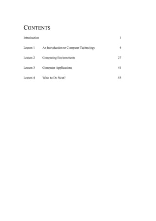 CONTENTS
Introduction

1

Lesson 1

An Introduction to Computer Technology

4

Lesson 2

Computing Environments

27

Lesson 3

Computer Applications

41

Lesson 4

What to Do Next?

55

 