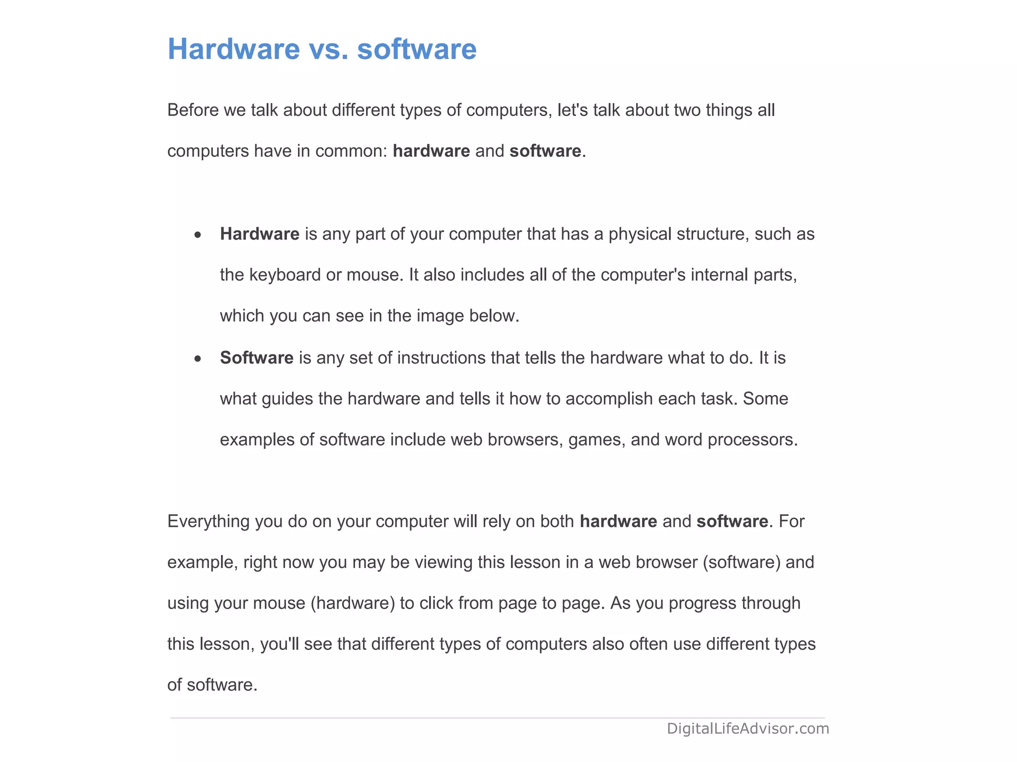 Hardware vs. software
Before we talk about different types of computers, let's talk about two things all
computers have in common: hardware and software.
 Hardware is any part of your computer that has a physical structure, such as
the keyboard or mouse. It also includes all of the computer's internal parts,
which you can see in the image below.
 Software is any set of instructions that tells the hardware what to do. It is
what guides the hardware and tells it how to accomplish each task. Some
examples of software include web browsers, games, and word processors.
Everything you do on your computer will rely on both hardware and software. For
example, right now you may be viewing this lesson in a web browser (software) and
using your mouse (hardware) to click from page to page. As you progress through
this lesson, you'll see that different types of computers also often use different types
of software.
DigitalLifeAdvisor.com
 