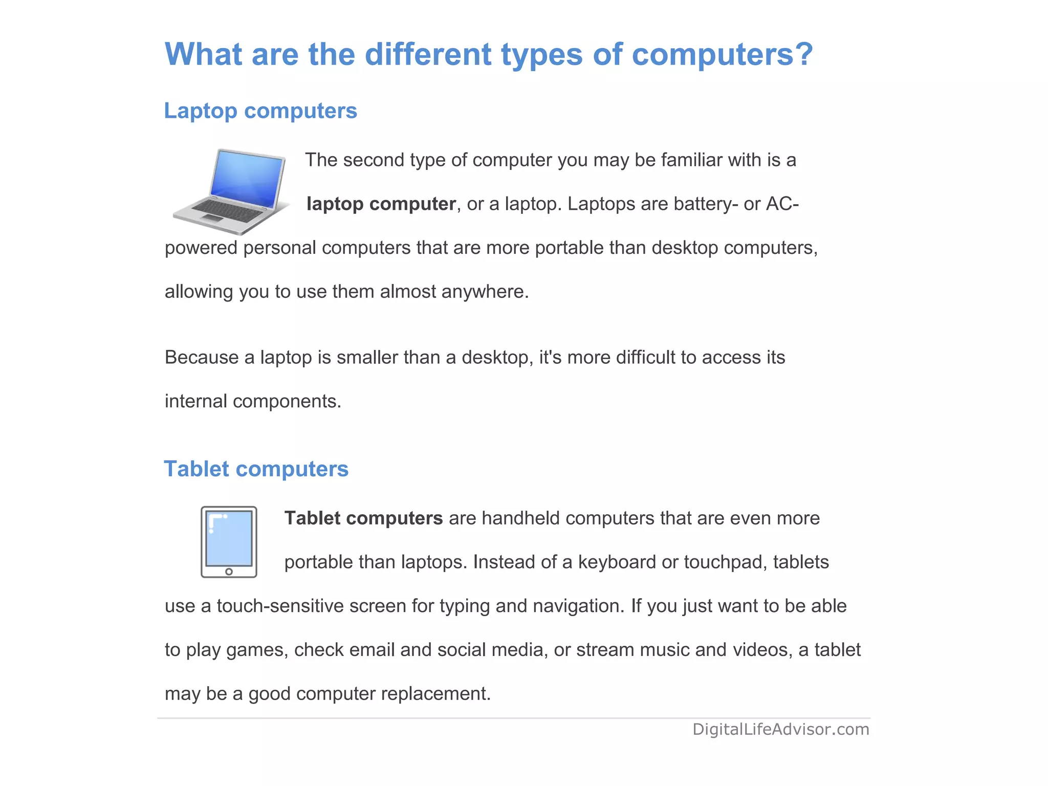 What are the different types of computers?
Laptop computers
The second type of computer you may be familiar with is a
laptop computer, or a laptop. Laptops are battery- or AC-
powered personal computers that are more portable than desktop computers,
allowing you to use them almost anywhere.
Because a laptop is smaller than a desktop, it's more difficult to access its
internal components.
Tablet computers
Tablet computers are handheld computers that are even more
portable than laptops. Instead of a keyboard or touchpad, tablets
use a touch-sensitive screen for typing and navigation. If you just want to be able
to play games, check email and social media, or stream music and videos, a tablet
may be a good computer replacement.
DigitalLifeAdvisor.com
 