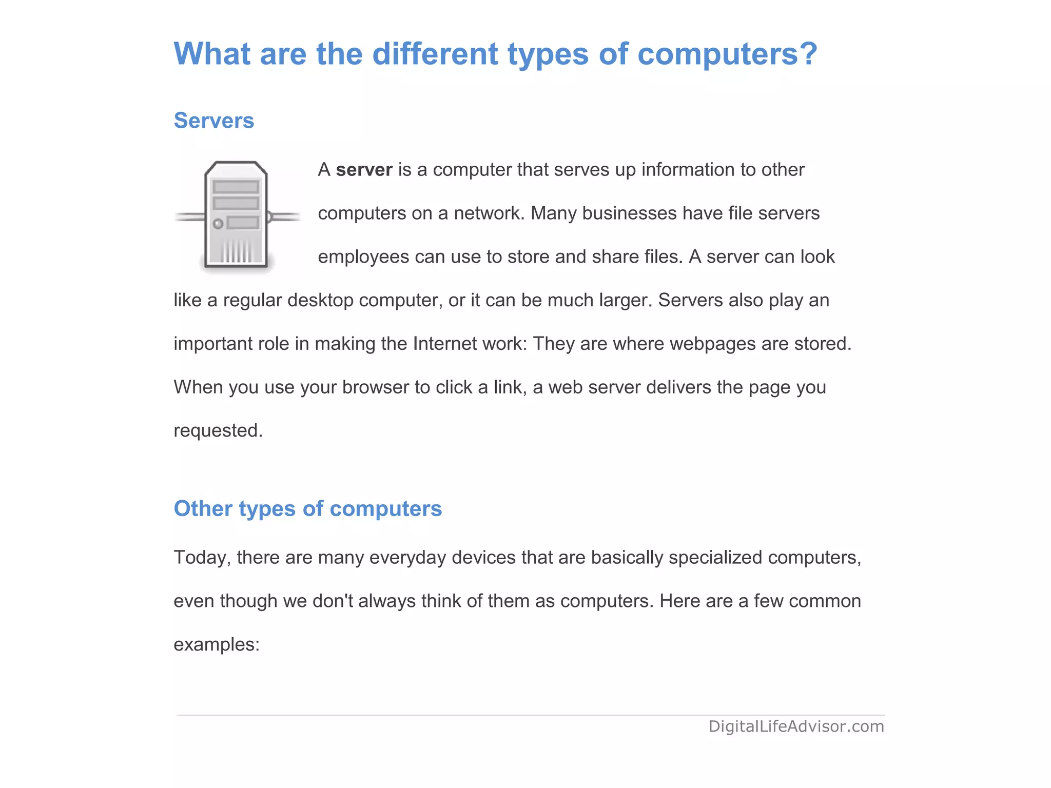 What are the different types of computers?
Servers
A server is a computer that serves up information to other
computers on a network. Many businesses have file servers
employees can use to store and share files. A server can look
like a regular desktop computer, or it can be much larger. Servers also play an
important role in making the Internet work: They are where webpages are stored.
When you use your browser to click a link, a web server delivers the page you
requested.
Other types of computers
Today, there are many everyday devices that are basically specialized computers,
even though we don't always think of them as computers. Here are a few common
examples:
DigitalLifeAdvisor.com
 