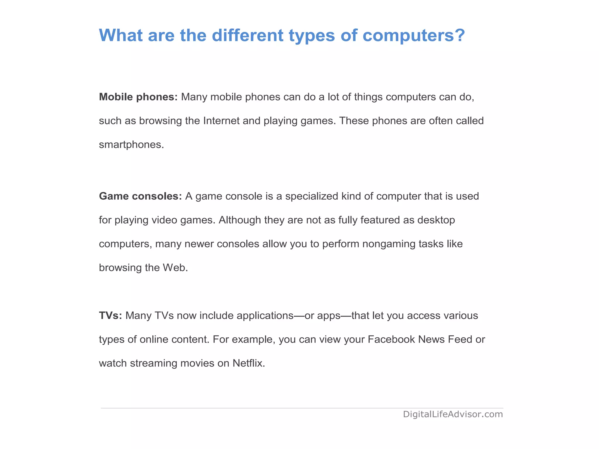 What are the different types of computers?
Mobile phones: Many mobile phones can do a lot of things computers can do,
such as browsing the Internet and playing games. These phones are often called
smartphones.
Game consoles: A game console is a specialized kind of computer that is used
for playing video games. Although they are not as fully featured as desktop
computers, many newer consoles allow you to perform nongaming tasks like
browsing the Web.
TVs: Many TVs now include applications—or apps—that let you access various
types of online content. For example, you can view your Facebook News Feed or
watch streaming movies on Netflix.
DigitalLifeAdvisor.com
 