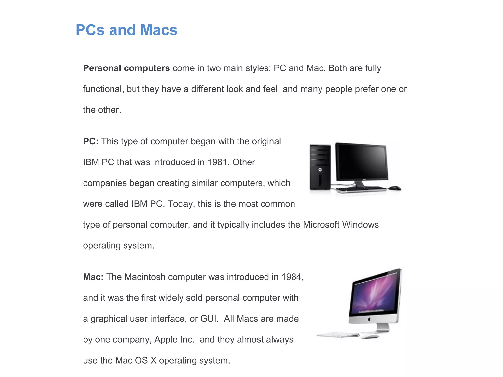 PCs and Macs
Personal computers come in two main styles: PC and Mac. Both are fully
functional, but they have a different look and feel, and many people prefer one or
the other.
PC: This type of computer began with the original
IBM PC that was introduced in 1981. Other
companies began creating similar computers, which
were called IBM PC. Today, this is the most common
type of personal computer, and it typically includes the Microsoft Windows
operating system.
Mac: The Macintosh computer was introduced in 1984,
and it was the first widely sold personal computer with
a graphical user interface, or GUI. All Macs are made
by one company, Apple Inc., and they almost always
use the Mac OS X operating system.
 