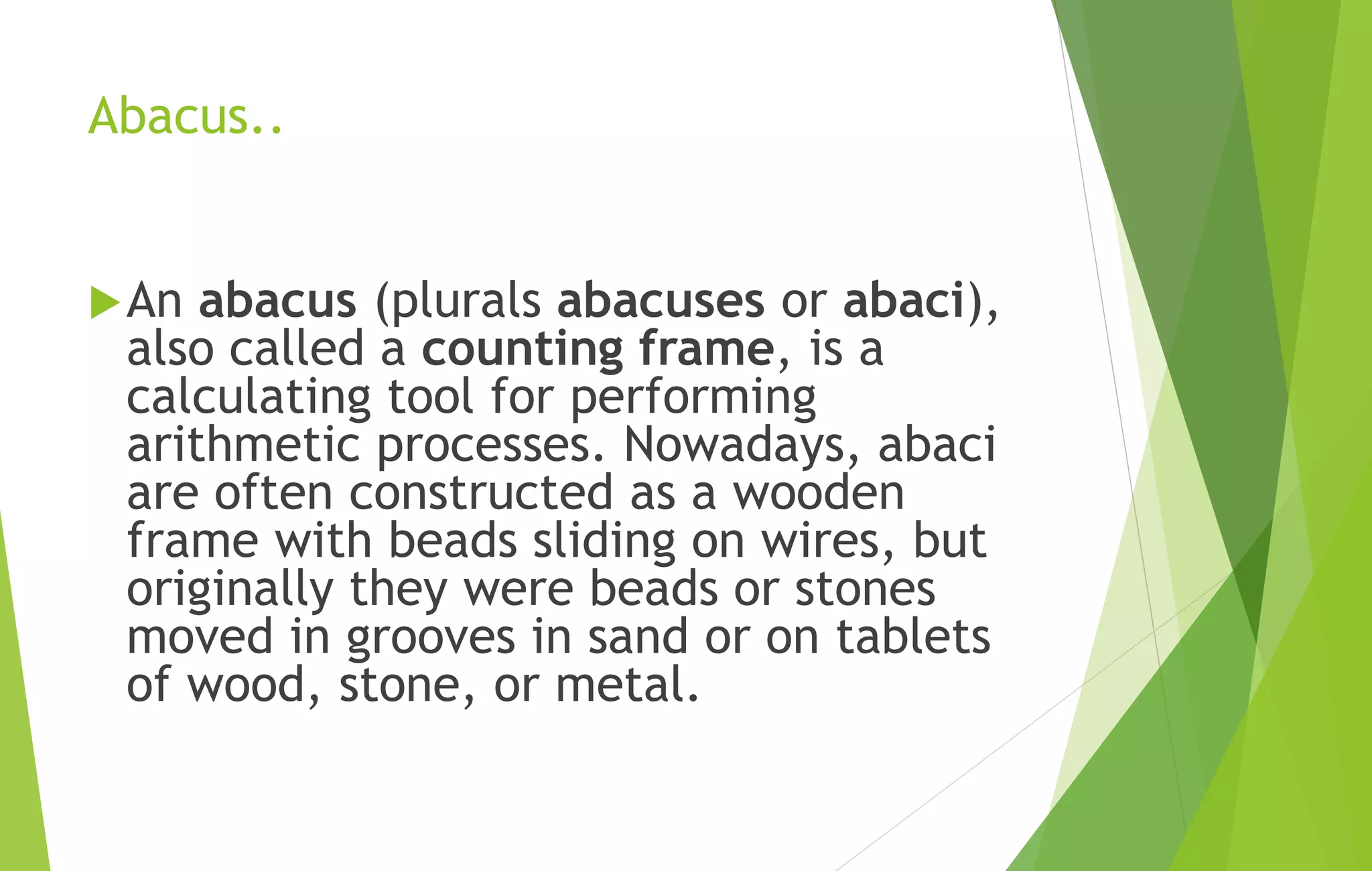 Abacus..
An abacus (plurals abacuses or abaci),
also called a counting frame, is a
calculating tool for performing
arithmetic processes. Nowadays, abaci
are often constructed as a wooden
frame with beads sliding on wires, but
originally they were beads or stones
moved in grooves in sand or on tablets
of wood, stone, or metal.
 