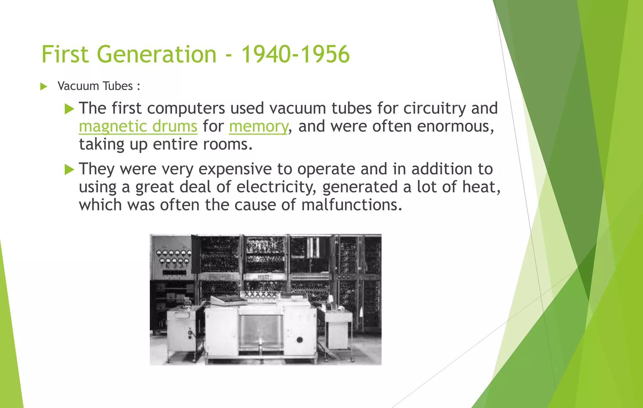First Generation - 1940-1956
 Vacuum Tubes :
 The first computers used vacuum tubes for circuitry and
magnetic drums for memory, and were often enormous,
taking up entire rooms.
 They were very expensive to operate and in addition to
using a great deal of electricity, generated a lot of heat,
which was often the cause of malfunctions.
 