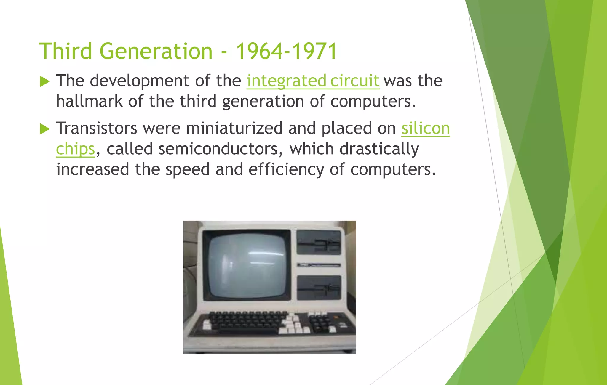 Third Generation - 1964-1971
 The development of the integrated circuit was the
hallmark of the third generation of computers.
 Transistors were miniaturized and placed on silicon
chips, called semiconductors, which drastically
increased the speed and efficiency of computers.
 