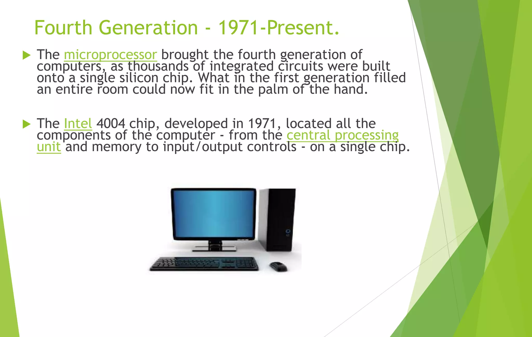Fourth Generation - 1971-Present.
 The microprocessor brought the fourth generation of
computers, as thousands of integrated circuits were built
onto a single silicon chip. What in the first generation filled
an entire room could now fit in the palm of the hand.
 The Intel 4004 chip, developed in 1971, located all the
components of the computer - from the central processing
unit and memory to input/output controls - on a single chip.
 