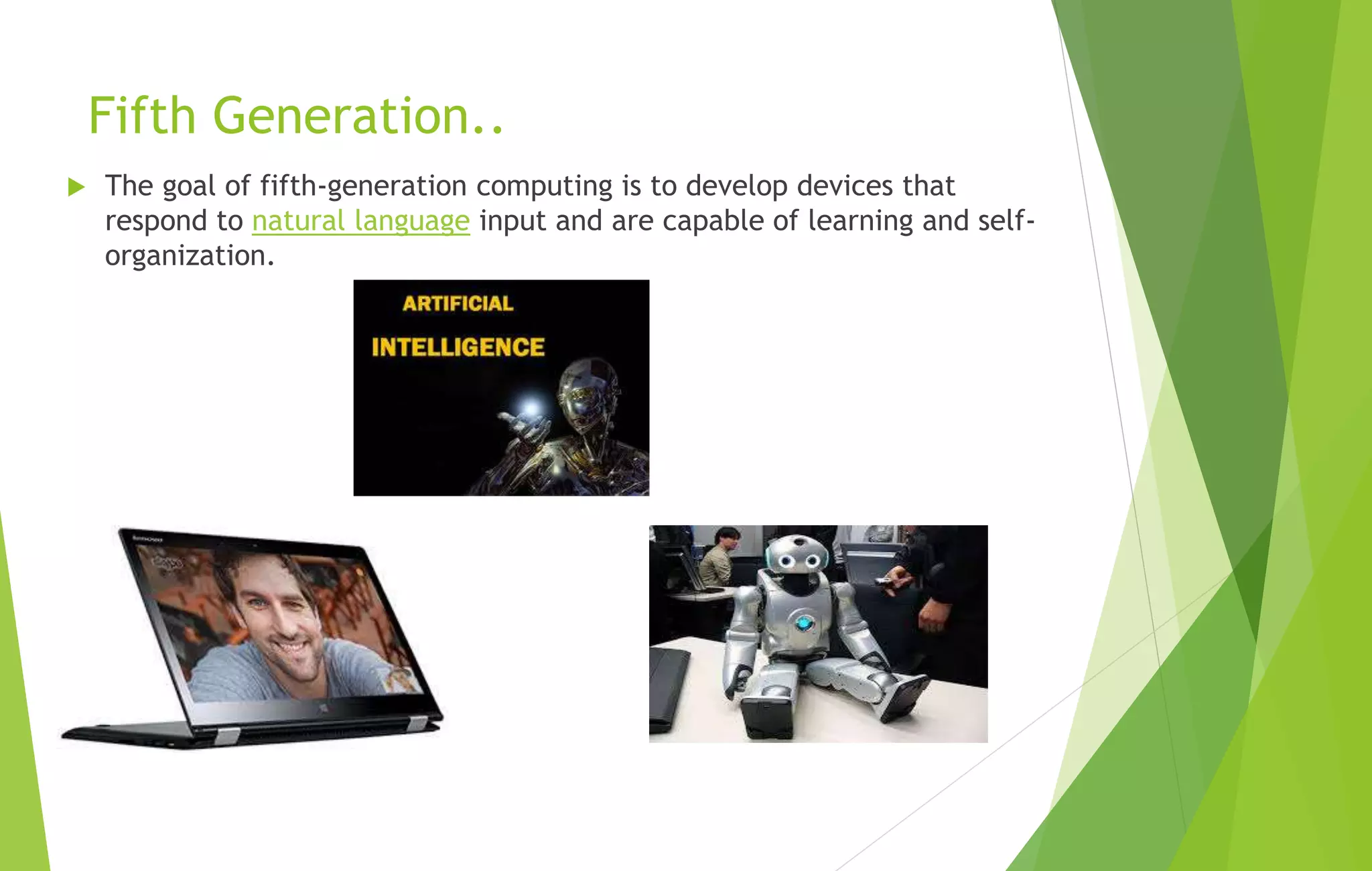 Fifth Generation..
 The goal of fifth-generation computing is to develop devices that
respond to natural language input and are capable of learning and self-
organization.
 