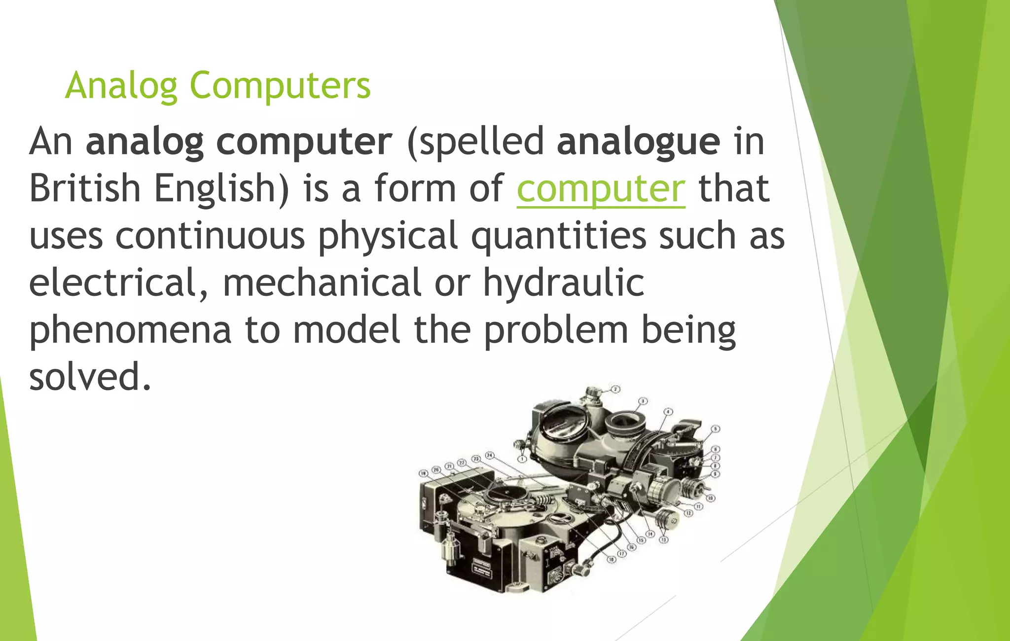Analog Computers
An analog computer (spelled analogue in
British English) is a form of computer that
uses continuous physical quantities such as
electrical, mechanical or hydraulic
phenomena to model the problem being
solved.
 