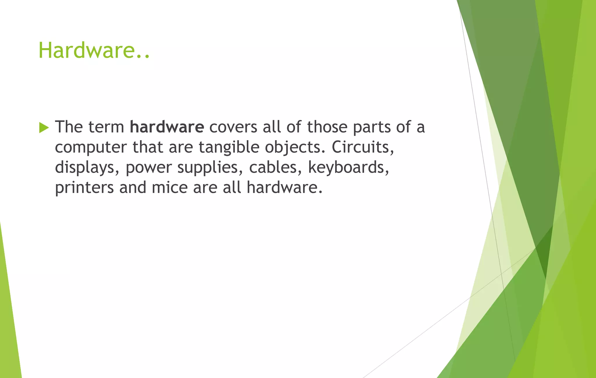 Hardware..
 The term hardware covers all of those parts of a
computer that are tangible objects. Circuits,
displays, power supplies, cables, keyboards,
printers and mice are all hardware.
 