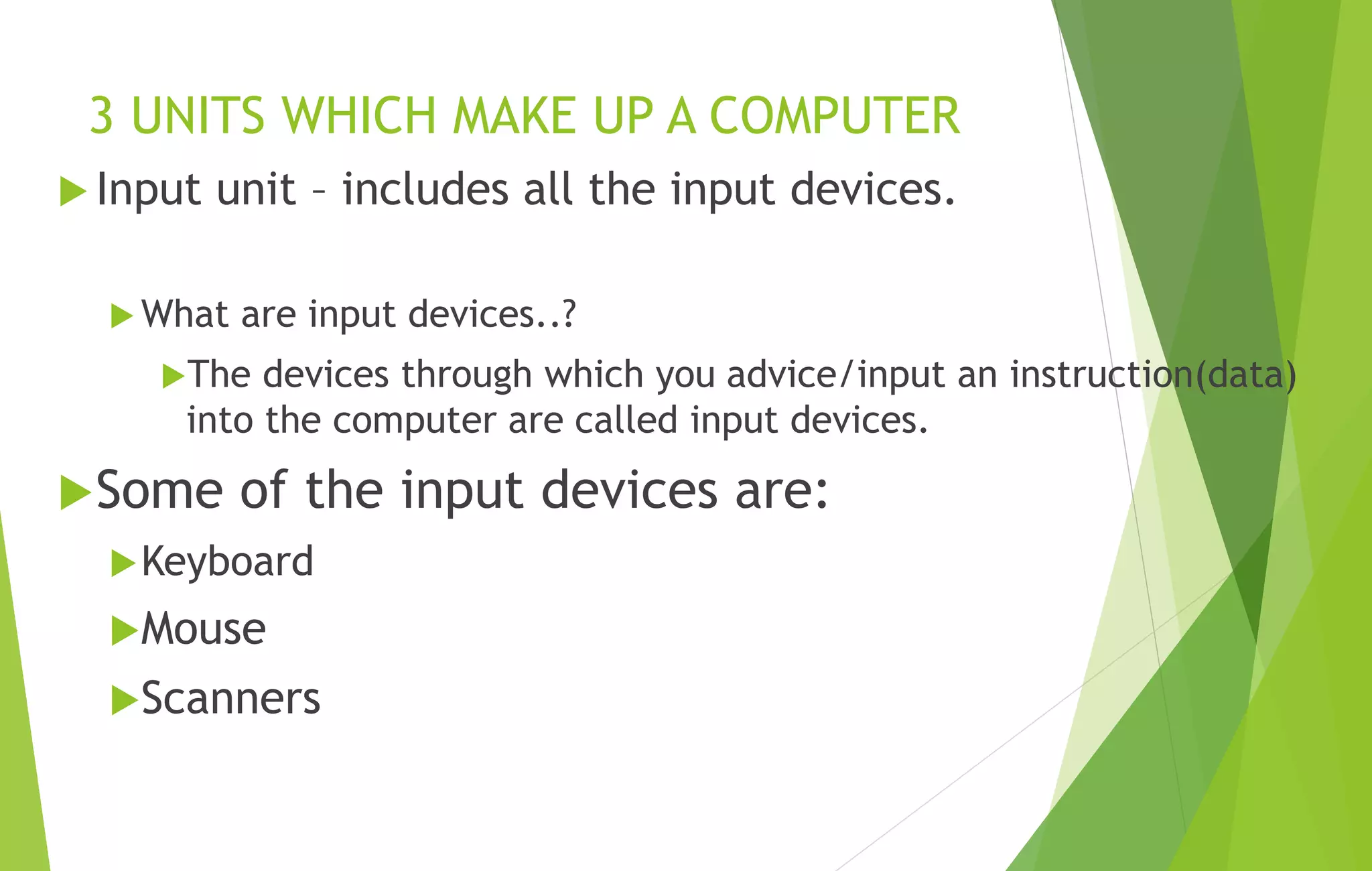 3 UNITS WHICH MAKE UP A COMPUTER
 Input unit – includes all the input devices.
 What are input devices..?
The devices through which you advice/input an instruction(data)
into the computer are called input devices.
Some of the input devices are:
Keyboard
Mouse
Scanners
 