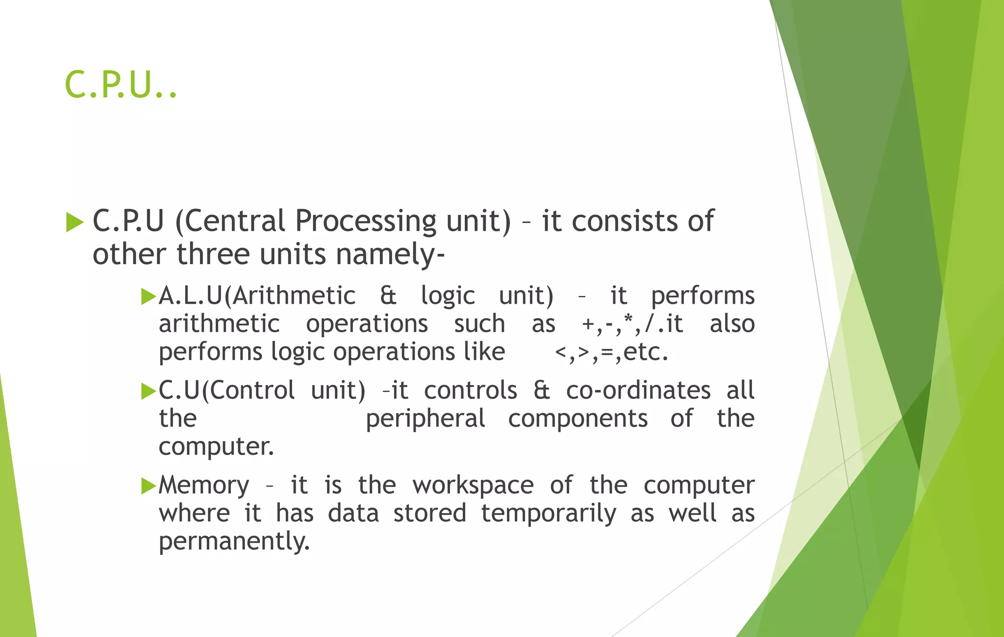 C.P.U..
 C.P.U (Central Processing unit) – it consists of
other three units namely-
A.L.U(Arithmetic & logic unit) – it performs
arithmetic operations such as +,-,*,/.it also
performs logic operations like <,>,=,etc.
C.U(Control unit) –it controls & co-ordinates all
the peripheral components of the
computer.
Memory – it is the workspace of the computer
where it has data stored temporarily as well as
permanently.
 