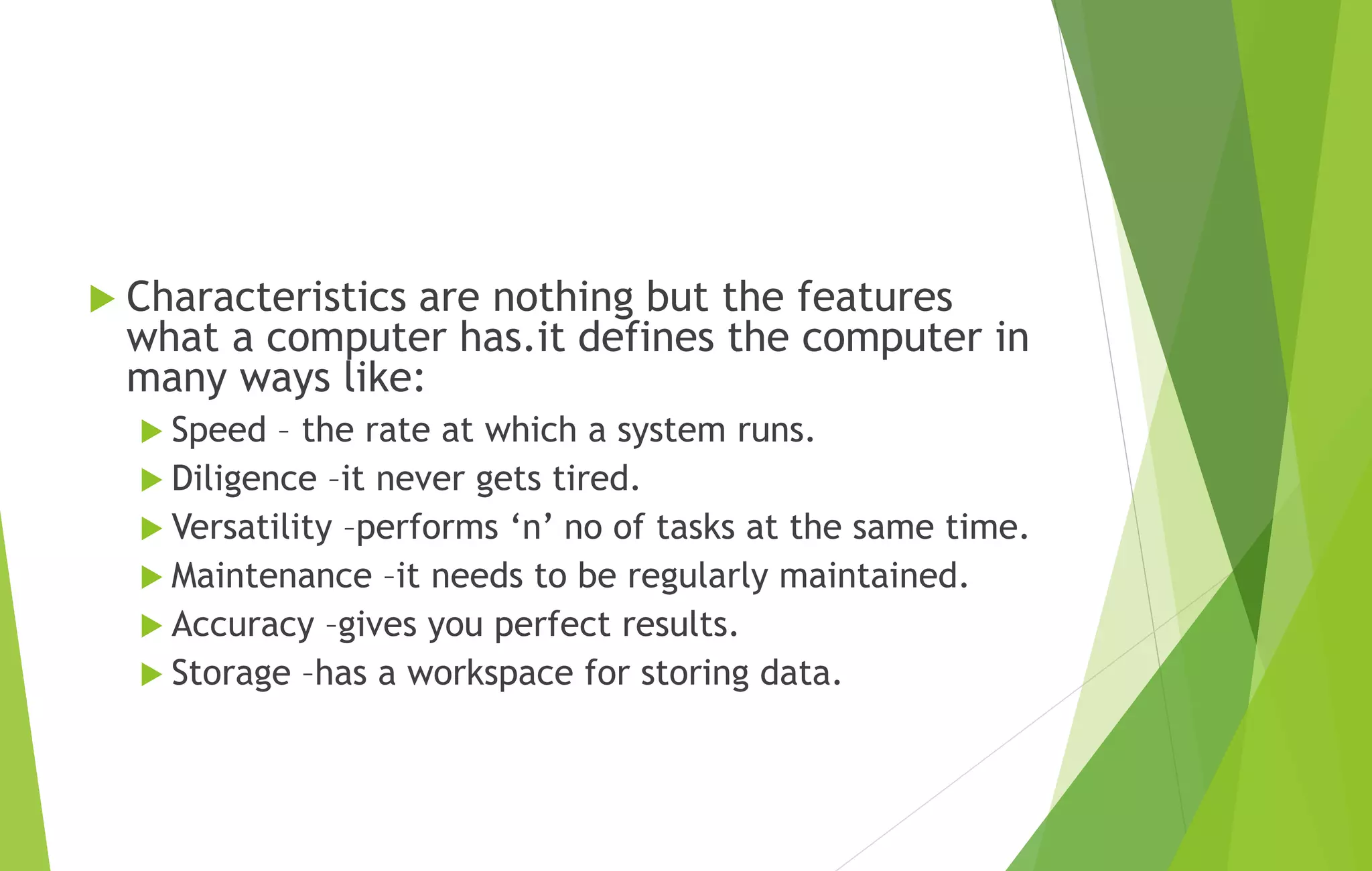  Characteristics are nothing but the features
what a computer has.it defines the computer in
many ways like:
 Speed – the rate at which a system runs.
 Diligence –it never gets tired.
 Versatility –performs ‘n’ no of tasks at the same time.
 Maintenance –it needs to be regularly maintained.
 Accuracy –gives you perfect results.
 Storage –has a workspace for storing data.
 
