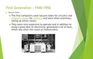 First Generation - 1940-1956
 Vacuum Tubes :
 The first computers used vacuum tubes for circuitry and
magnetic drums for memory, and were often enormous,
taking up entire rooms.
 They were very expensive to operate and in addition to
using a great deal of electricity, generated a lot of heat,
which was often the cause of malfunctions.
 