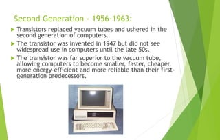 Second Generation - 1956-1963:
 Transistors replaced vacuum tubes and ushered in the
second generation of computers.
 The transistor was invented in 1947 but did not see
widespread use in computers until the late 50s.
 The transistor was far superior to the vacuum tube,
allowing computers to become smaller, faster, cheaper,
more energy-efficient and more reliable than their first-
generation predecessors.
 