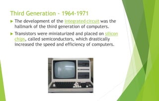 Third Generation - 1964-1971
 The development of the integrated circuit was the
hallmark of the third generation of computers.
 Transistors were miniaturized and placed on silicon
chips, called semiconductors, which drastically
increased the speed and efficiency of computers.
 