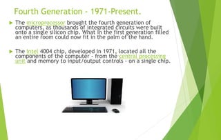 Fourth Generation - 1971-Present.
 The microprocessor brought the fourth generation of
computers, as thousands of integrated circuits were built
onto a single silicon chip. What in the first generation filled
an entire room could now fit in the palm of the hand.
 The Intel 4004 chip, developed in 1971, located all the
components of the computer - from the central processing
unit and memory to input/output controls - on a single chip.
 