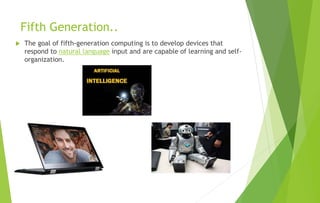 Fifth Generation..
 The goal of fifth-generation computing is to develop devices that
respond to natural language input and are capable of learning and self-
organization.
 