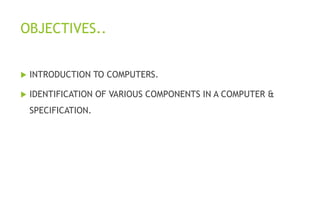 OBJECTIVES..
 INTRODUCTION TO COMPUTERS.
 IDENTIFICATION OF VARIOUS COMPONENTS IN A COMPUTER &
SPECIFICATION.
 