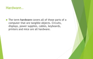Hardware..
 The term hardware covers all of those parts of a
computer that are tangible objects. Circuits,
displays, power supplies, cables, keyboards,
printers and mice are all hardware.
 