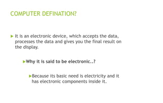 COMPUTER DEFINATION?
 It is an electronic device, which accepts the data,
processes the data and gives you the final result on
the display.
Why it is said to be electronic..?
Because its basic need is electricity and it
has electronic components inside it.
 