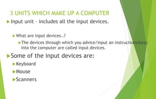 3 UNITS WHICH MAKE UP A COMPUTER
 Input unit – includes all the input devices.
 What are input devices..?
The devices through which you advice/input an instruction(data)
into the computer are called input devices.
Some of the input devices are:
Keyboard
Mouse
Scanners
 
