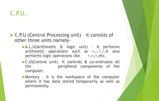 C.P.U..
 C.P.U (Central Processing unit) – it consists of
other three units namely-
A.L.U(Arithmetic & logic unit) – it performs
arithmetic operations such as +,-,*,/.it also
performs logic operations like <,>,=,etc.
C.U(Control unit) –it controls & co-ordinates all
the peripheral components of the
computer.
Memory – it is the workspace of the computer
where it has data stored temporarily as well as
permanently.
 