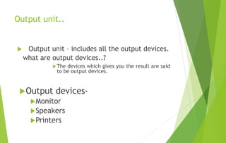 Output unit..
 Output unit – includes all the output devices.
what are output devices..?
The devices which gives you the result are said
to be output devices.
Output devices-
Monitor
Speakers
Printers
 