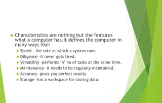  Characteristics are nothing but the features
what a computer has.it defines the computer in
many ways like:
 Speed – the rate at which a system runs.
 Diligence –it never gets tired.
 Versatility –performs ‘n’ no of tasks at the same time.
 Maintenance –it needs to be regularly maintained.
 Accuracy –gives you perfect results.
 Storage –has a workspace for storing data.
 