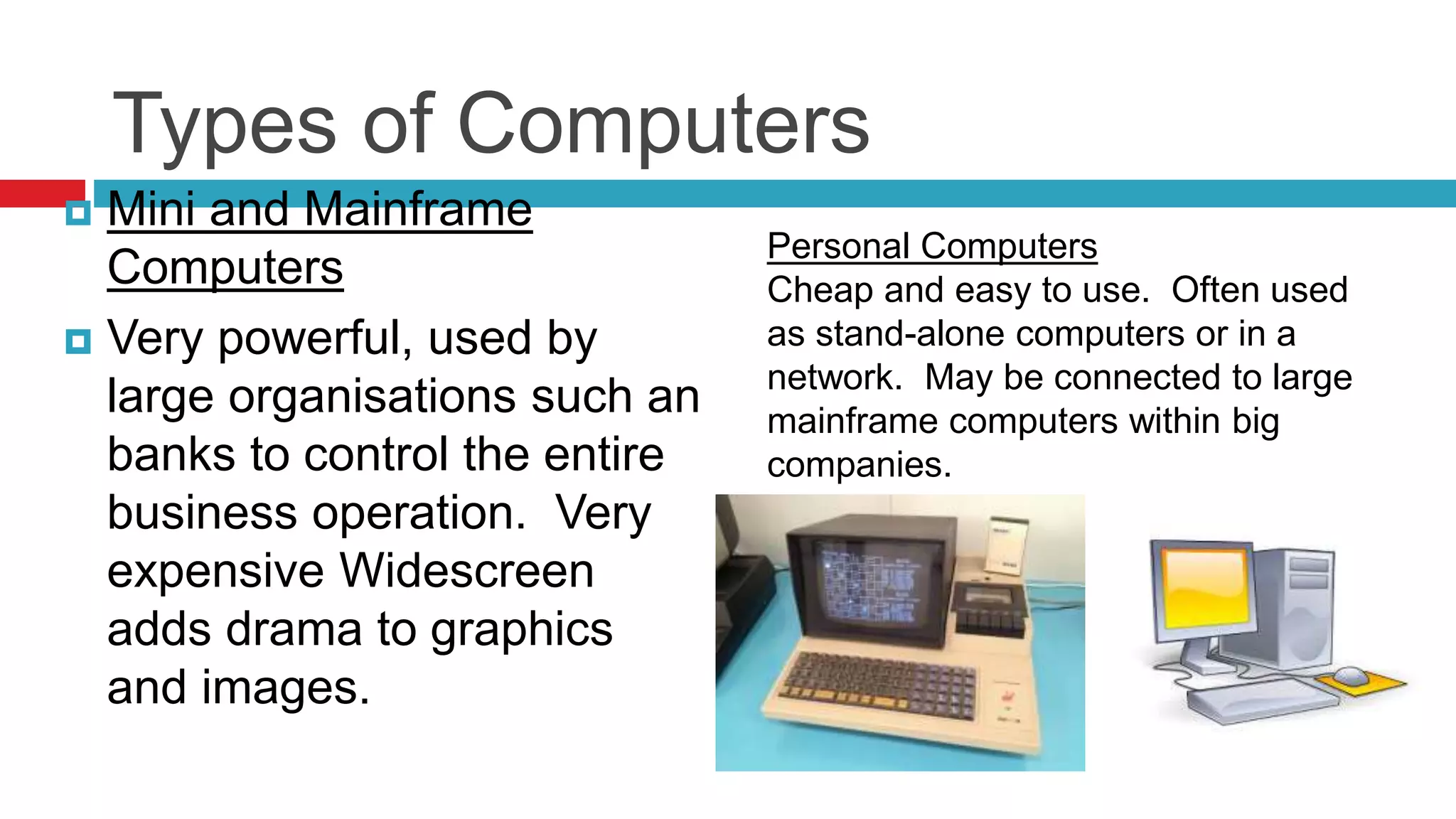 Types of Computers
 Mini and Mainframe
Computers
 Very powerful, used by
large organisations such an
banks to control the entire
business operation. Very
expensive Widescreen
adds drama to graphics
and images.
Personal Computers
Cheap and easy to use. Often used
as stand-alone computers or in a
network. May be connected to large
mainframe computers within big
companies.
 