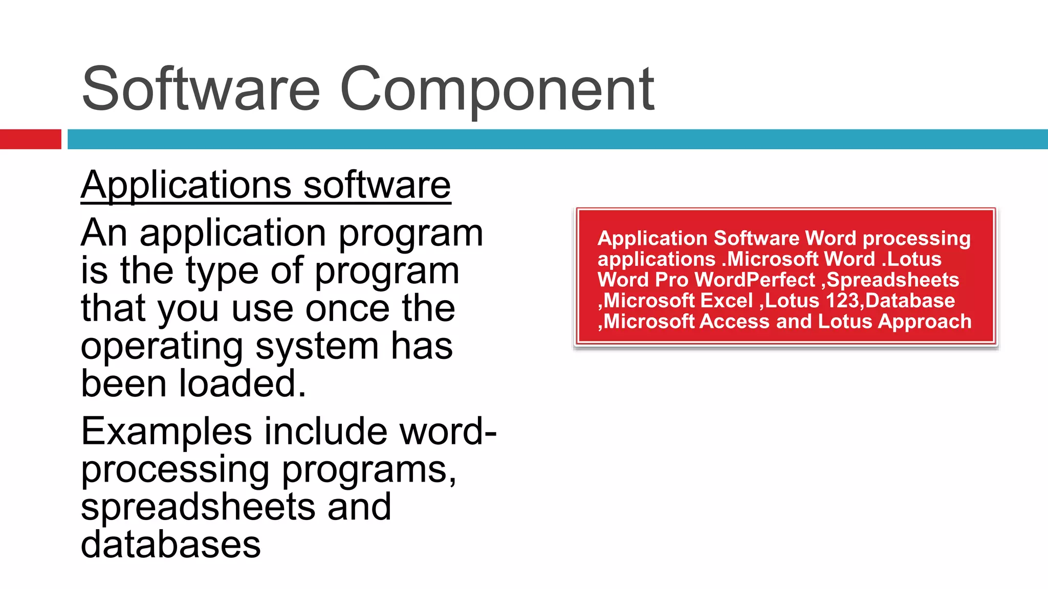 Software Component
Application Software Word processing
applications .Microsoft Word .Lotus
Word Pro WordPerfect ,Spreadsheets
,Microsoft Excel ,Lotus 123,Database
,Microsoft Access and Lotus Approach
Applications software
An application program
is the type of program
that you use once the
operating system has
been loaded.
Examples include word-
processing programs,
spreadsheets and
databases
 