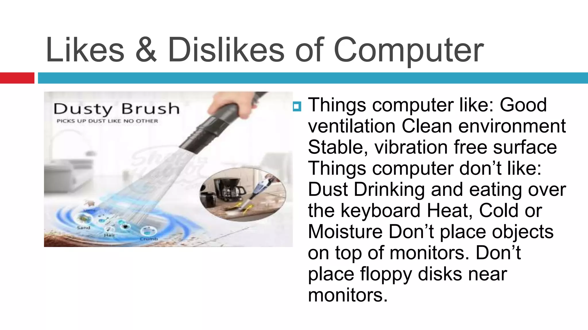 Likes & Dislikes of Computer
 Things computer like: Good
ventilation Clean environment
Stable, vibration free surface
Things computer don’t like:
Dust Drinking and eating over
the keyboard Heat, Cold or
Moisture Don’t place objects
on top of monitors. Don’t
place floppy disks near
monitors.
 
