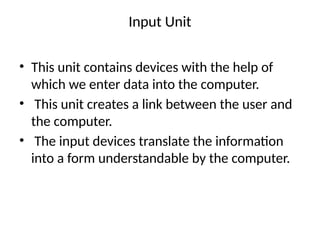 Input Unit
• This unit contains devices with the help of
which we enter data into the computer.
• This unit creates a link between the user and
the computer.
• The input devices translate the information
into a form understandable by the computer.
 