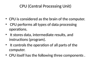 CPU (Central Processing Unit)
• CPU is considered as the brain of the computer.
• CPU performs all types of data processing
operations.
• It stores data, intermediate results, and
instructions (program).
• It controls the operation of all parts of the
computer.
• CPU itself has the following three components .
 