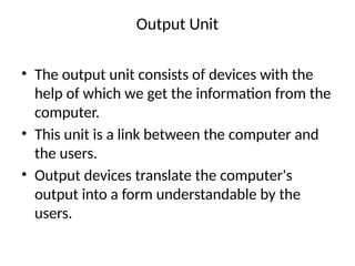 Output Unit
• The output unit consists of devices with the
help of which we get the information from the
computer.
• This unit is a link between the computer and
the users.
• Output devices translate the computer's
output into a form understandable by the
users.
 
