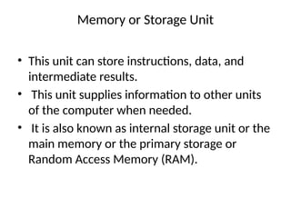 Memory or Storage Unit
• This unit can store instructions, data, and
intermediate results.
• This unit supplies information to other units
of the computer when needed.
• It is also known as internal storage unit or the
main memory or the primary storage or
Random Access Memory (RAM).
 