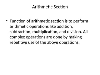Arithmetic Section
• Function of arithmetic section is to perform
arithmetic operations like addition,
subtraction, multiplication, and division. All
complex operations are done by making
repetitive use of the above operations.
 