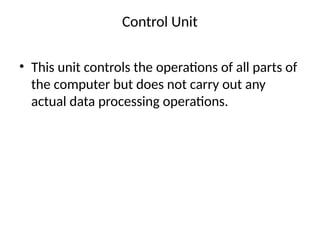 Control Unit
• This unit controls the operations of all parts of
the computer but does not carry out any
actual data processing operations.
 